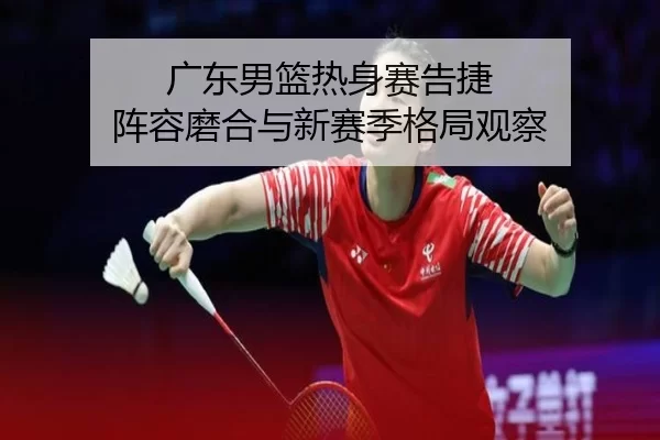 广东男篮热身赛告捷 阵容磨合与新赛季格局观察