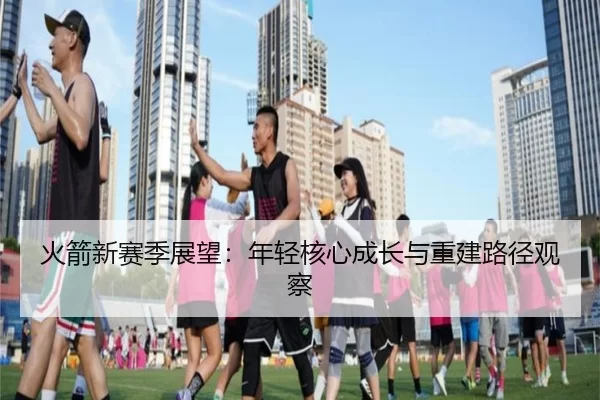 火箭新赛季展望：年轻核心成长与重建路径观察